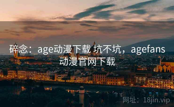 碎念：age动漫下载 坑不坑，agefans动漫官网下载