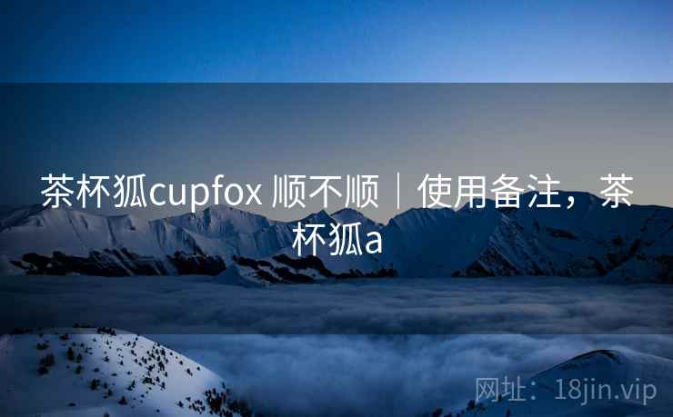 茶杯狐cupfox 顺不顺｜使用备注，茶杯狐a