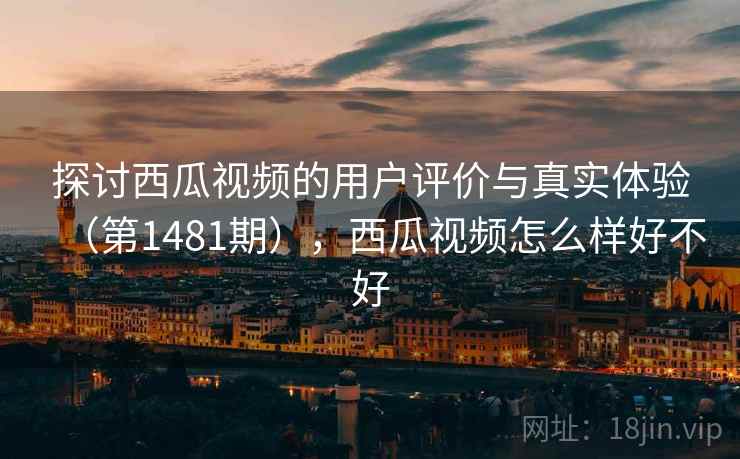 探讨西瓜视频的用户评价与真实体验（第1481期），西瓜视频怎么样好不好