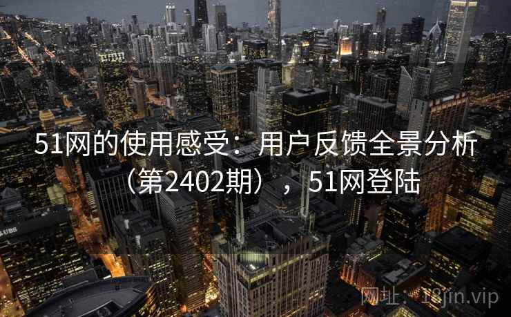 51网的使用感受：用户反馈全景分析（第2402期），51网登陆