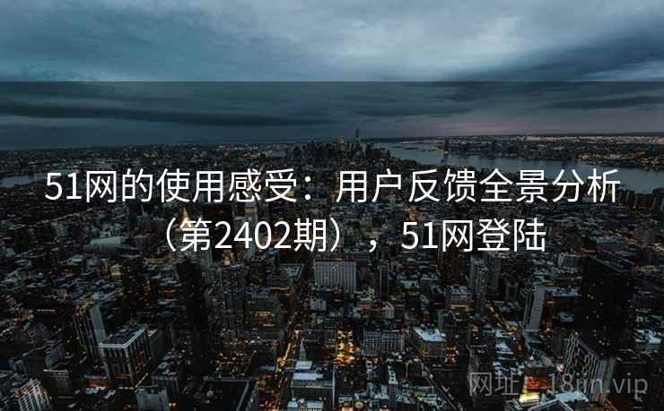51网的使用感受：用户反馈全景分析（第2402期），51网登陆