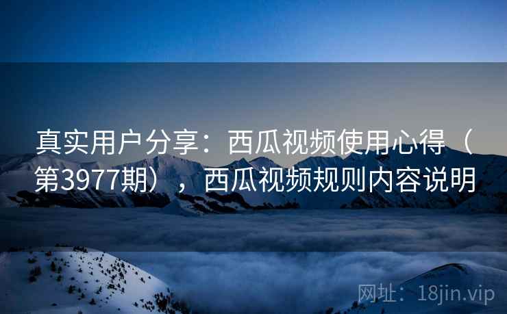 真实用户分享：西瓜视频使用心得（第3977期），西瓜视频规则内容说明