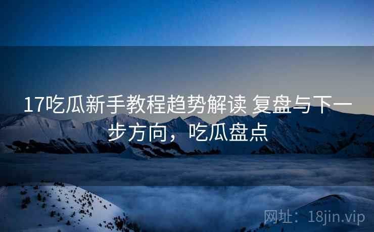 17吃瓜新手教程趋势解读 复盘与下一步方向,吃瓜盘点 17吃瓜新手教程趋势解读 复盘与下一步方向,吃瓜盘点