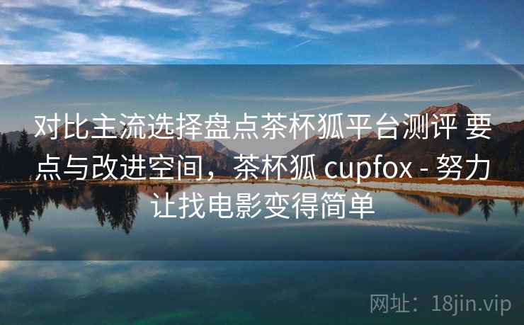 对比主流选择盘点茶杯狐平台测评 要点与改进空间，茶杯狐 cupfox - 努力让找电影变得简单
