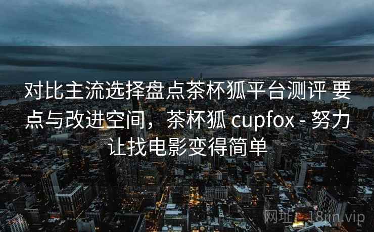 对比主流选择盘点茶杯狐平台测评 要点与改进空间，茶杯狐 cupfox - 努力让找电影变得简单
