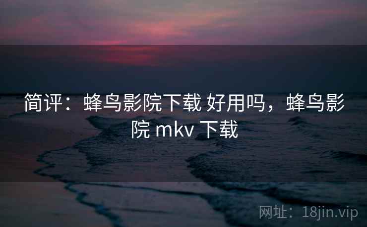 简评：蜂鸟影院下载 好用吗，蜂鸟影院 mkv 下载