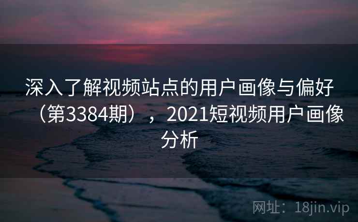 深入了解视频站点的用户画像与偏好（第3384期），2021短视频用户画像分析