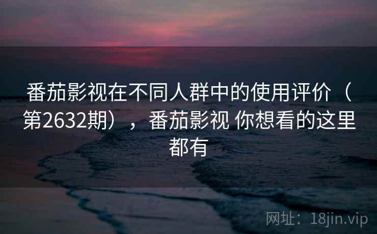 番茄影视在不同人群中的使用评价（第2632期），番茄影视 你想看的这里都有