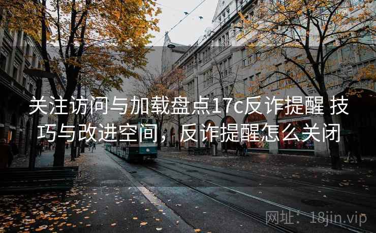 关注访问与加载盘点17c反诈提醒 技巧与改进空间，反诈提醒怎么关闭