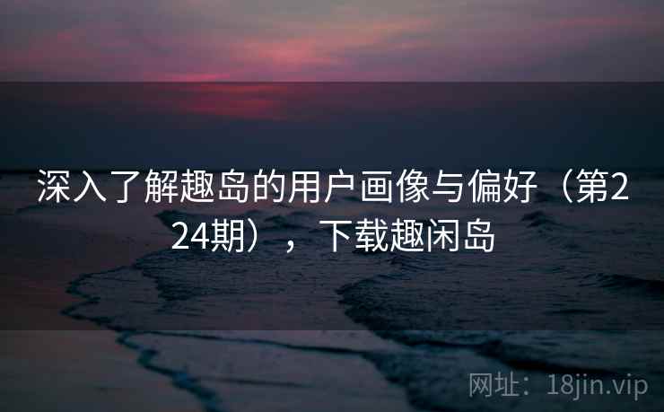 深入了解趣岛的用户画像与偏好(第224期),下载趣闲岛 深入了解趣岛的用户画像与偏好(第224期),下载趣闲岛