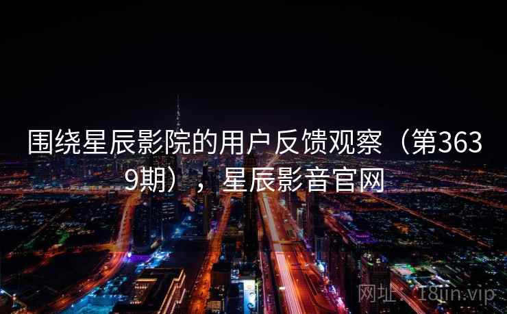 围绕星辰影院的用户反馈观察（第3639期），星辰影音官网