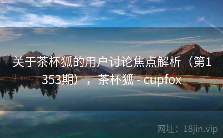 关于茶杯狐的用户讨论焦点解析(第1353期),茶杯狐 - cupfox 关于茶杯狐的用户讨论焦点解析(第1353期),茶杯狐 - cupfox