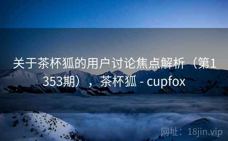 关于茶杯狐的用户讨论焦点解析（第1353期），茶杯狐 - cupfox