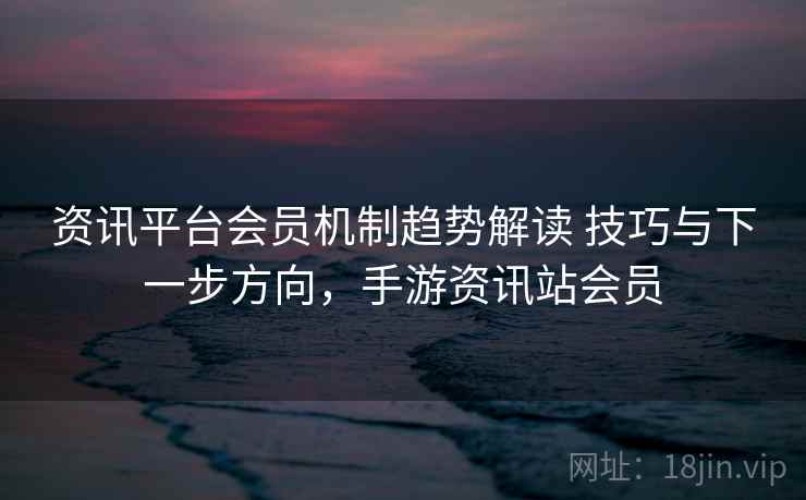 资讯平台会员机制趋势解读 技巧与下一步方向，手游资讯站会员