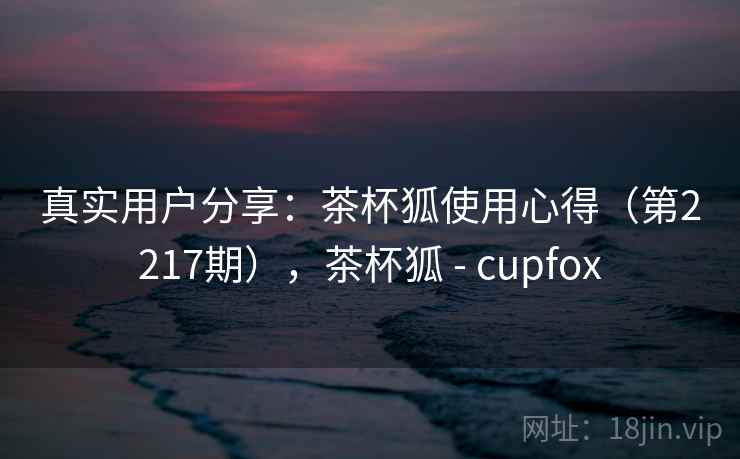真实用户分享:茶杯狐使用心得(第2217期),茶杯狐 - cupfox 真实用户分享:茶杯狐使用心得(第2217期),茶杯狐 - cupfox