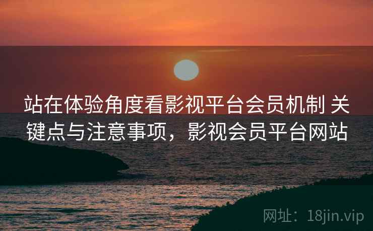 站在体验角度看影视平台会员机制 关键点与注意事项，影视会员平台网站
