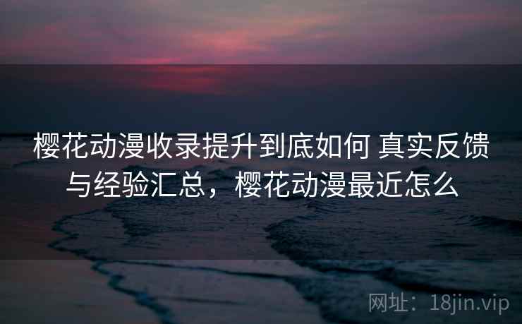 樱花动漫收录提升到底如何 真实反馈与经验汇总，樱花动漫最近怎么