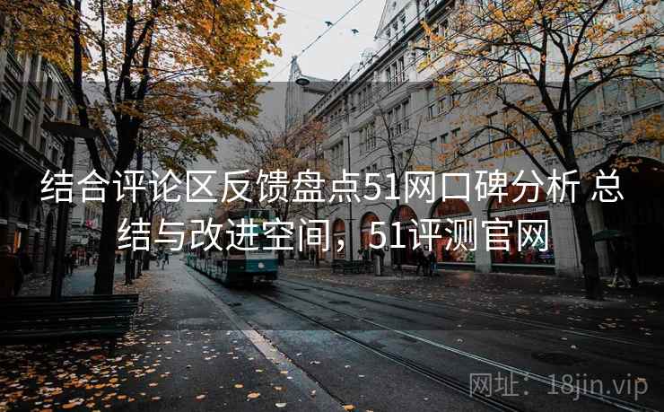 结合评论区反馈盘点51网口碑分析 总结与改进空间，51评测官网