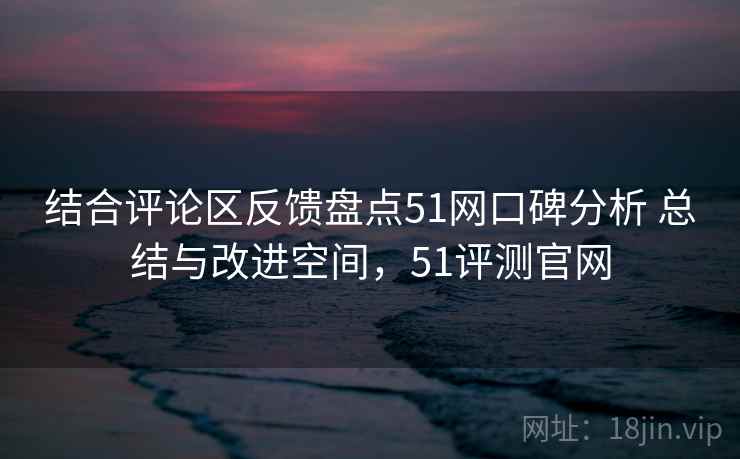 结合评论区反馈盘点51网口碑分析 总结与改进空间，51评测官网