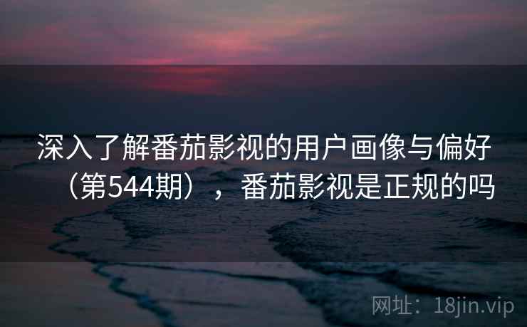 深入了解番茄影视的用户画像与偏好（第544期），番茄影视是正规的吗