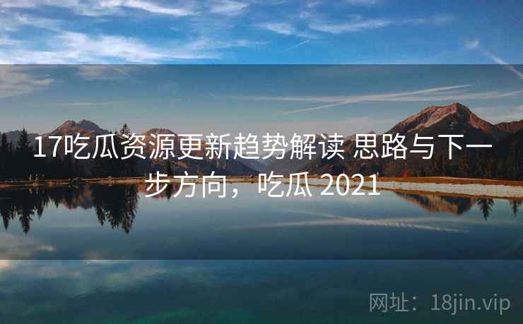 17吃瓜资源更新趋势解读 思路与下一步方向，吃瓜 2021