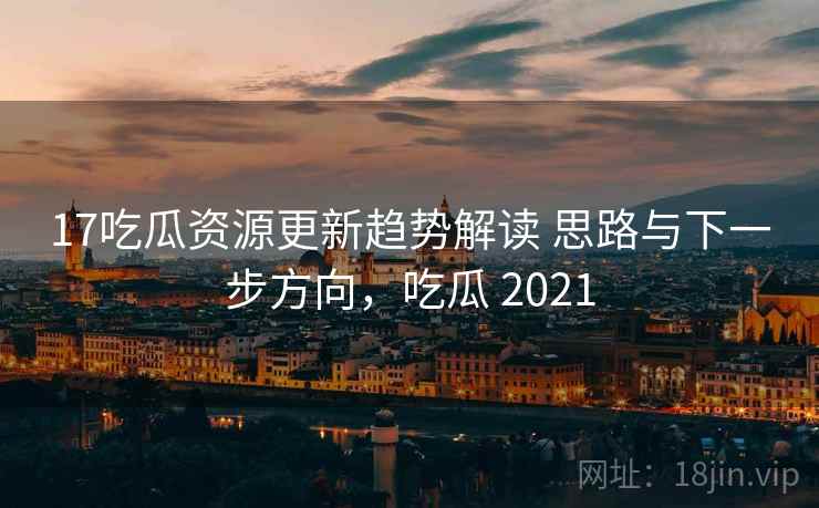 17吃瓜资源更新趋势解读 思路与下一步方向，吃瓜 2021