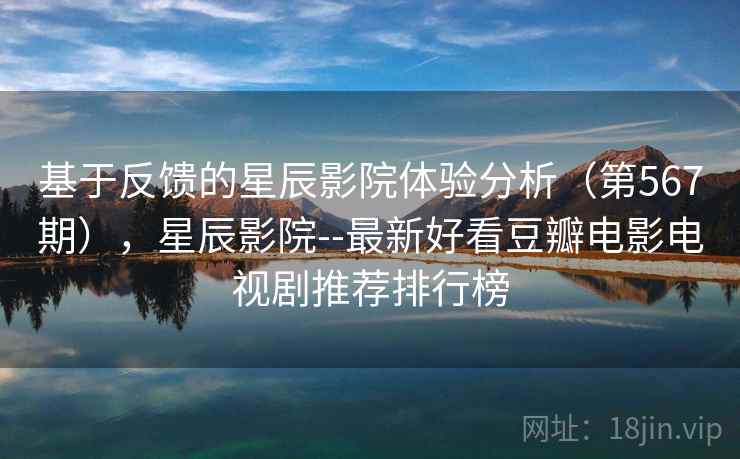 基于反馈的星辰影院体验分析（第567期），星辰影院--最新好看豆瓣电影电视剧推荐排行榜