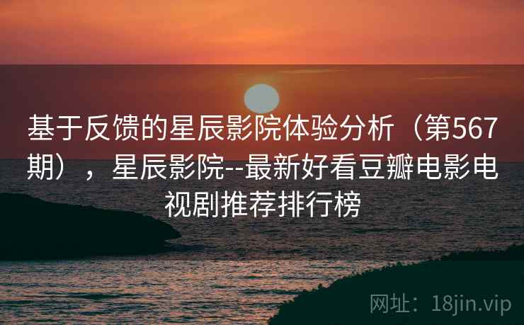 基于反馈的星辰影院体验分析（第567期），星辰影院--最新好看豆瓣电影电视剧推荐排行榜