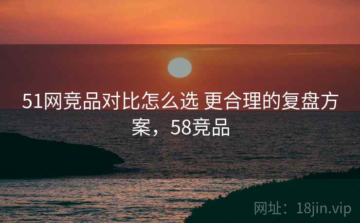 51网竞品对比怎么选 更合理的复盘方案，58竞品