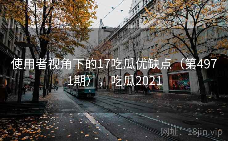 使用者视角下的17吃瓜优缺点（第4971期），吃瓜2021