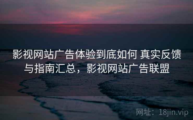 影视网站广告体验到底如何 真实反馈与指南汇总，影视网站广告联盟