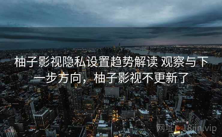柚子影视隐私设置趋势解读 观察与下一步方向，柚子影视不更新了