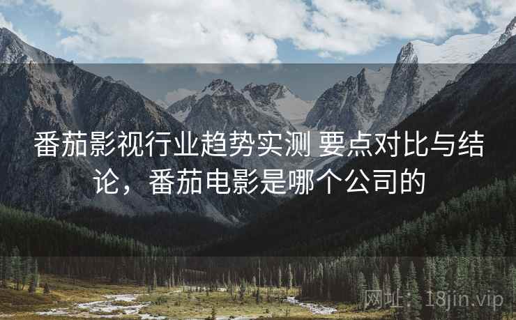 番茄影视行业趋势实测 要点对比与结论，番茄电影是哪个公司的