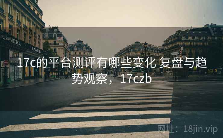 17c的平台测评有哪些变化 复盘与趋势观察，17czb