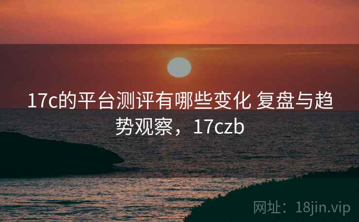 17c的平台测评有哪些变化 复盘与趋势观察，17czb