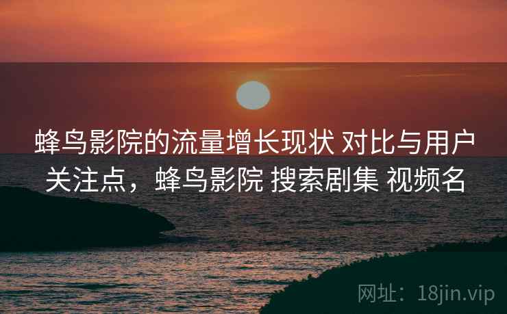 蜂鸟影院的流量增长现状 对比与用户关注点，蜂鸟影院 搜索剧集 视频名