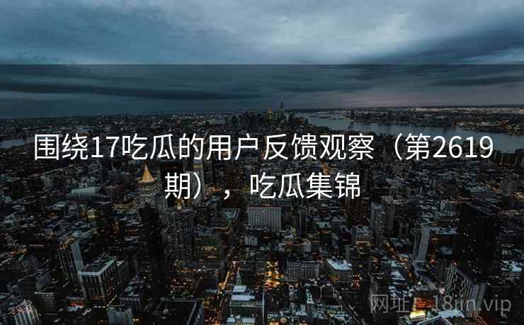 围绕17吃瓜的用户反馈观察（第2619期），吃瓜集锦