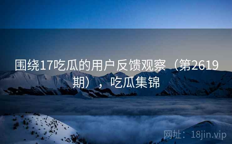 围绕17吃瓜的用户反馈观察（第2619期），吃瓜集锦