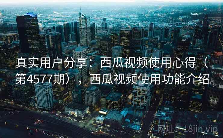 真实用户分享：西瓜视频使用心得（第4577期），西瓜视频使用功能介绍