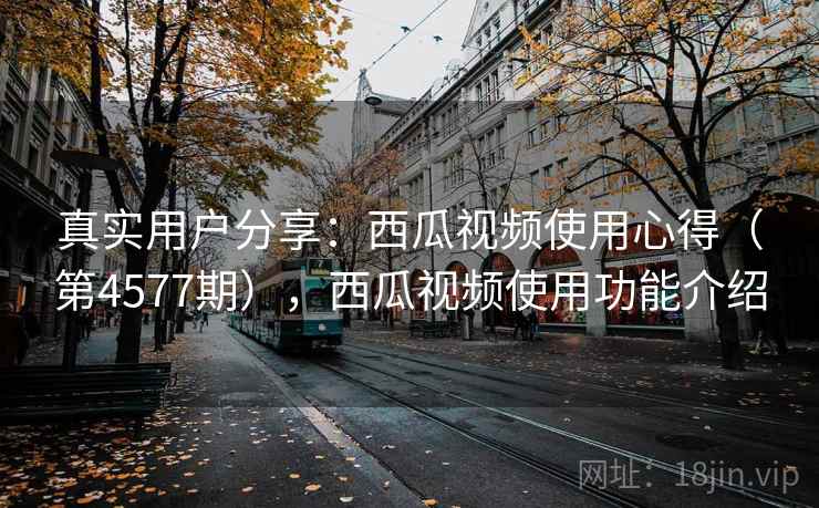 真实用户分享：西瓜视频使用心得（第4577期），西瓜视频使用功能介绍