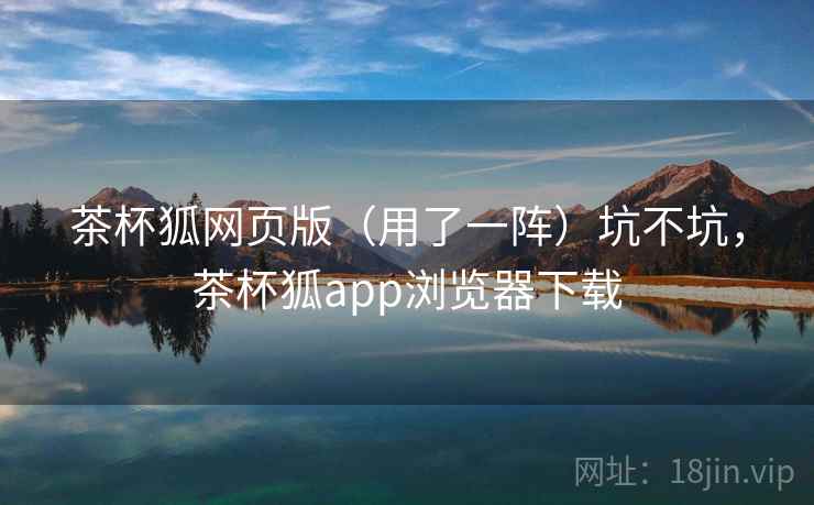 茶杯狐网页版（用了一阵）坑不坑，茶杯狐app浏览器下载