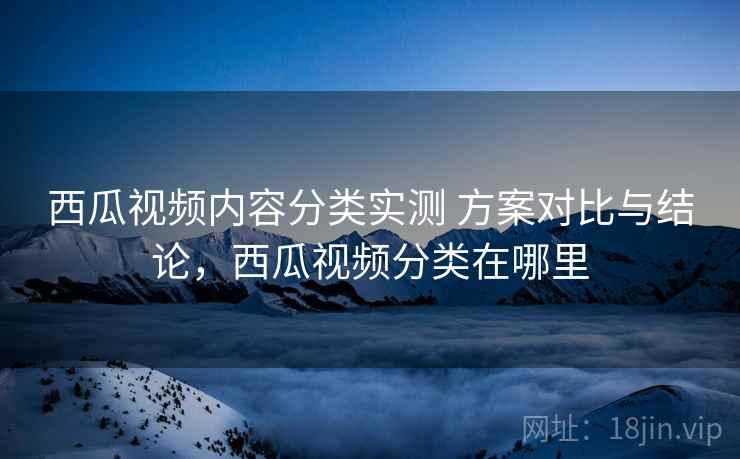 西瓜视频内容分类实测 方案对比与结论，西瓜视频分类在哪里