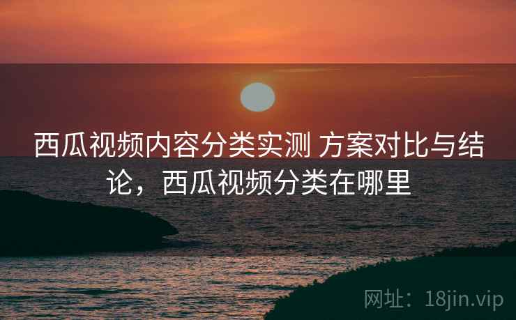 西瓜视频内容分类实测 方案对比与结论，西瓜视频分类在哪里
