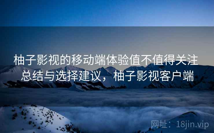 柚子影视的移动端体验值不值得关注 总结与选择建议，柚子影视客户端