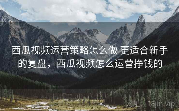 西瓜视频运营策略怎么做 更适合新手的复盘，西瓜视频怎么运营挣钱的