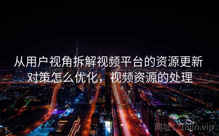 从用户视角拆解视频平台的资源更新 对策怎么优化，视频资源的处理