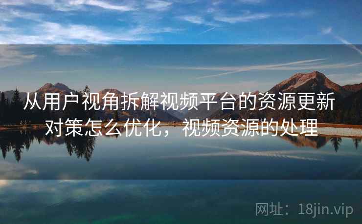 从用户视角拆解视频平台的资源更新 对策怎么优化，视频资源的处理