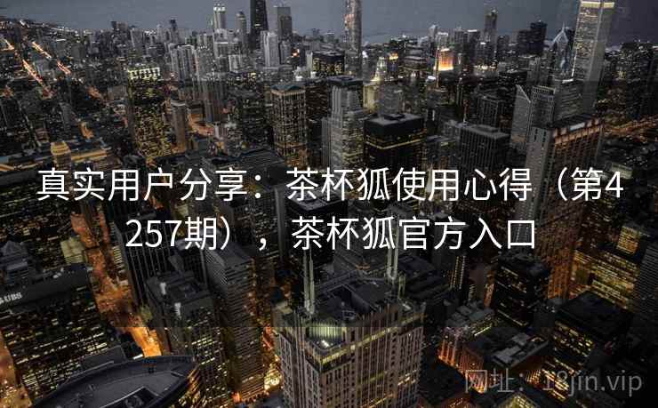 真实用户分享：茶杯狐使用心得（第4257期），茶杯狐官方入口