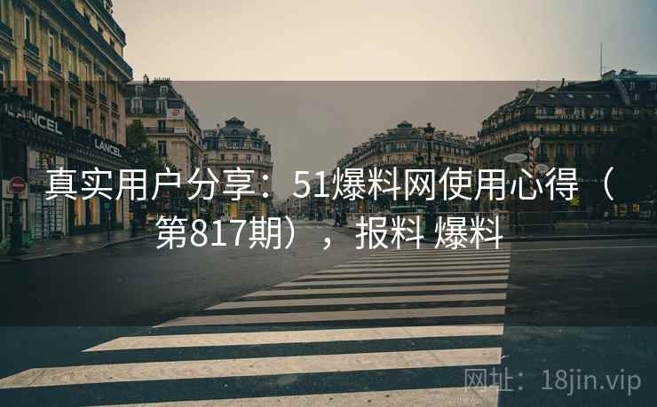 真实用户分享：51爆料网使用心得（第817期），报料 爆料