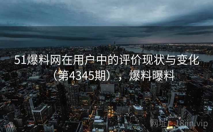 51爆料网在用户中的评价现状与变化（第4345期），爆料曝料